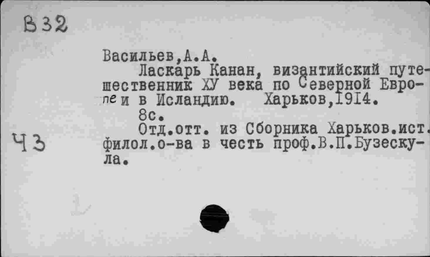 ﻿
Васильев,А.А.
Ласкарь Канан, византийский путешественник ХУ века по Северной Евро-леи в Исландию. Харьков,1914.
8с.
Отд.отт. из Сборника Харьков.ист«
ЧЪ филол.о-ва в честь проф.В.П.Бузеску-ла.